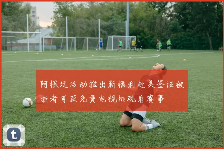 阿根廷活动推出新福利赴美签证被拒者可获免费电视机观看赛事