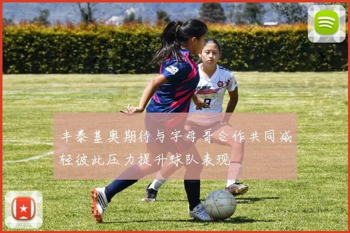 丰泰基奥期待与字母哥合作共同减轻彼此压力提升球队表现