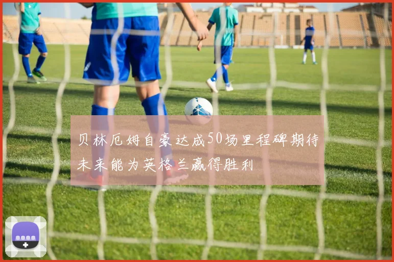 贝林厄姆自豪达成50场里程碑期待未来能为英格兰赢得胜利