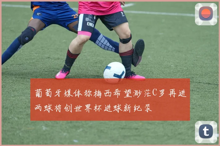 葡萄牙媒体称梅西希望渺茫C罗再进两球将创世界杯进球新纪录