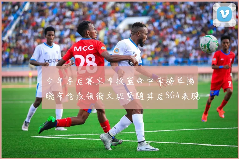 今年季后赛末节投篮命中率榜单揭晓布伦森领衔文班紧随其后SGA表现不俗