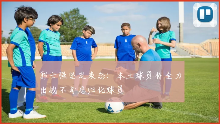 郭士强坚定表态：本土球员将全力出战不考虑归化球员