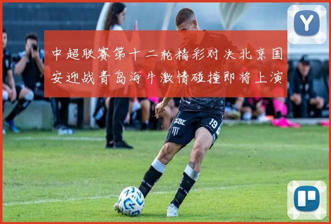 中超联赛第十二轮精彩对决北京国安迎战青岛海牛激情碰撞即将上演