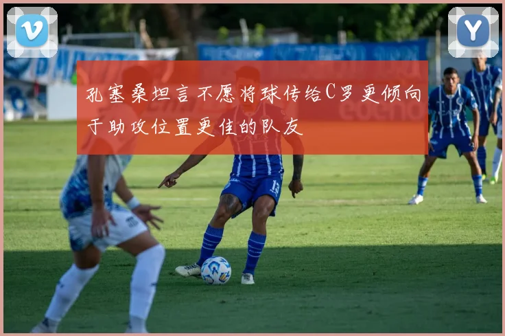 孔塞桑坦言不愿将球传给C罗更倾向于助攻位置更佳的队友