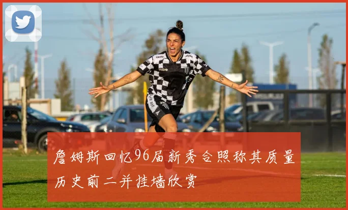 詹姆斯回忆96届新秀合照称其质量历史前二并挂墙欣赏