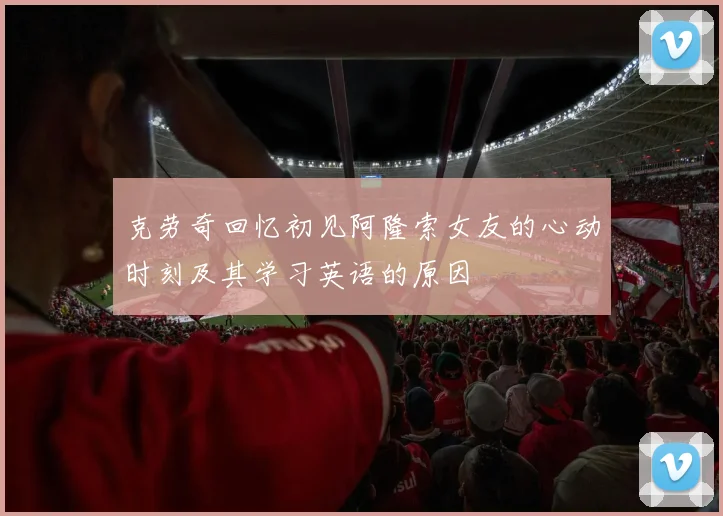 克劳奇回忆初见阿隆索女友的心动时刻及其学习英语的原因