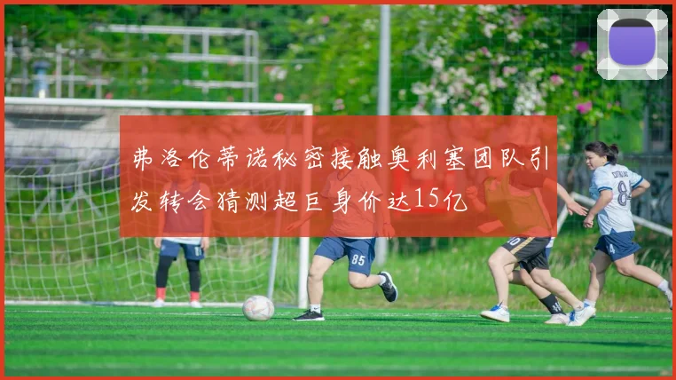 弗洛伦蒂诺秘密接触奥利塞团队引发转会猜测超巨身价达15亿