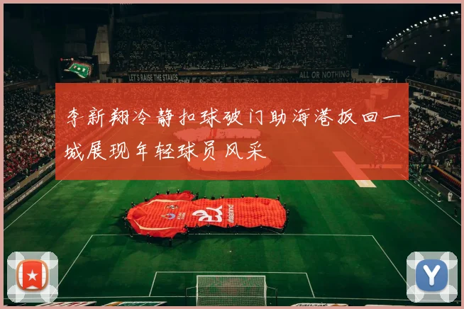 李新翔冷静扣球破门助海港扳回一城展现年轻球员风采