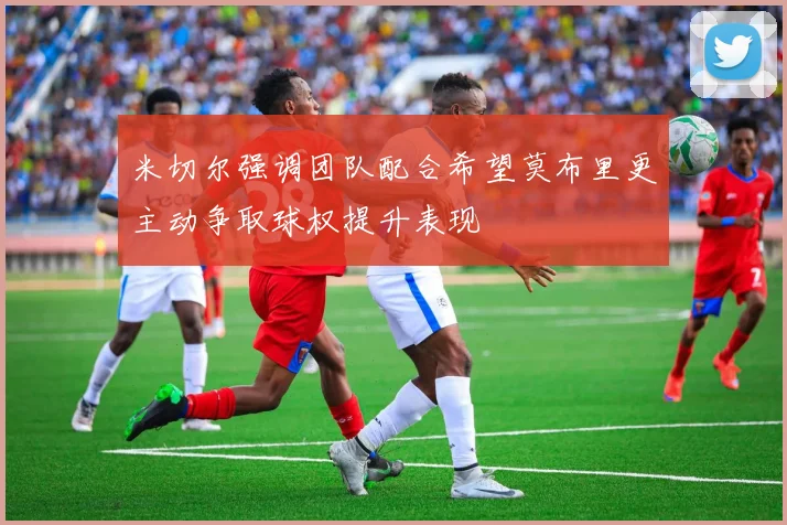 米切尔强调团队配合希望莫布里更主动争取球权提升表现