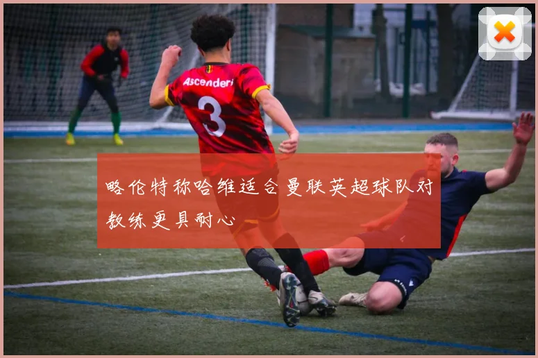 略伦特称哈维适合曼联英超球队对教练更具耐心