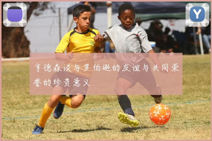 亨德森谈与罗伯逊的友谊与共同荣誉的珍贵意义