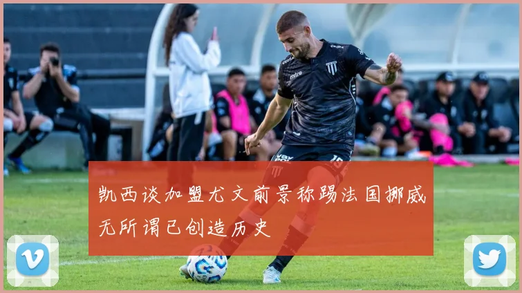 凯西谈加盟尤文前景称踢法国挪威无所谓已创造历史
