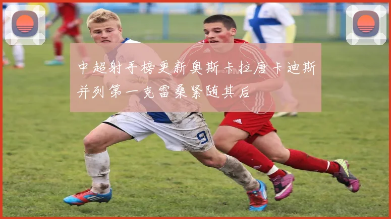 中超射手榜更新奥斯卡拉唐卡迪斯并列第一克雷桑紧随其后