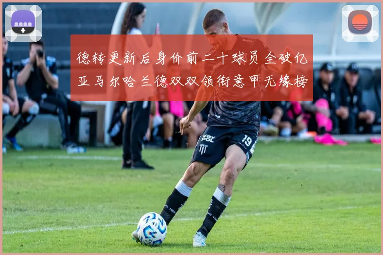 德转更新后身价前二十球员全破亿亚马尔哈兰德双双领衔意甲无缘榜单