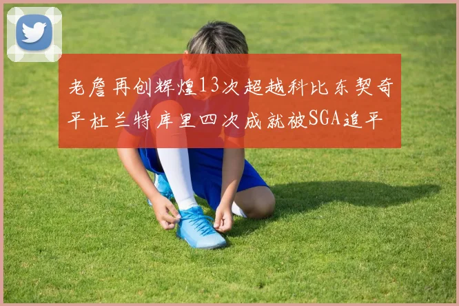 老詹再创辉煌13次超越科比东契奇平杜兰特库里四次成就被SGA追平