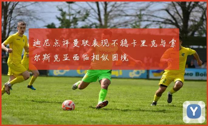 迪尼点评曼联表现不稳卡里克与索尔斯克亚面临相似困境