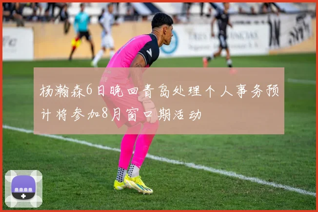 杨瀚森6日晚回青岛处理个人事务预计将参加8月窗口期活动