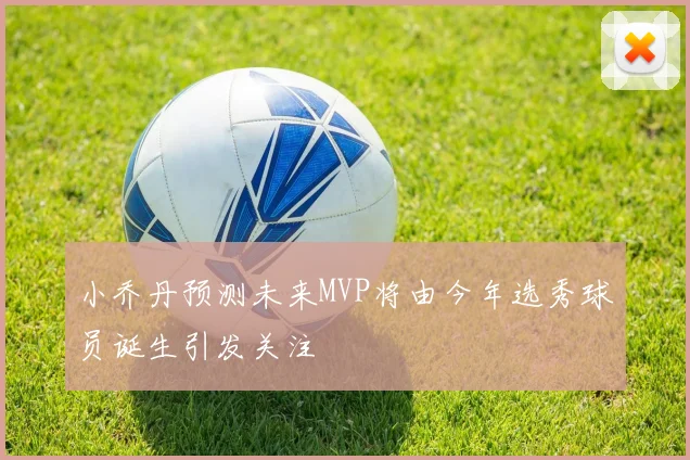 小乔丹预测未来MVP将由今年选秀球员诞生引发关注