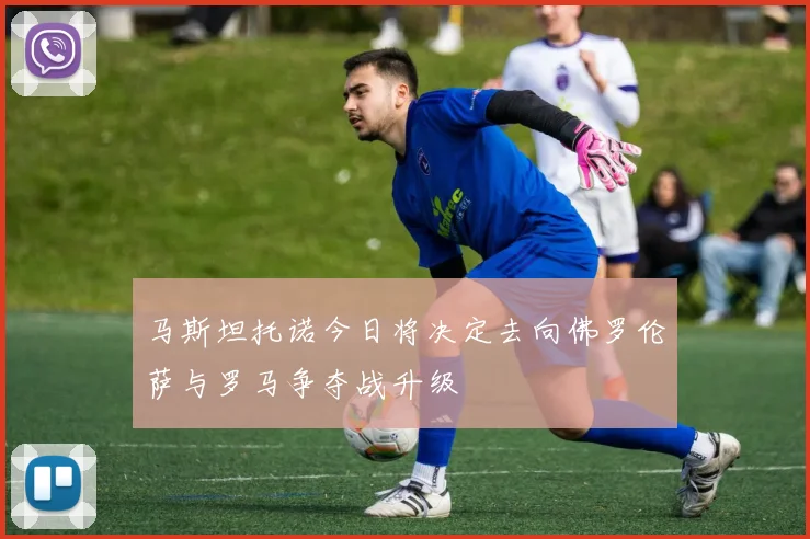 马斯坦托诺今日将决定去向佛罗伦萨与罗马争夺战升级
