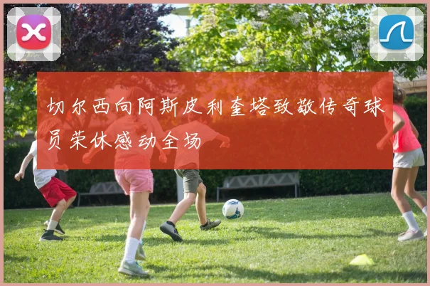切尔西向阿斯皮利奎塔致敬传奇球员荣休感动全场